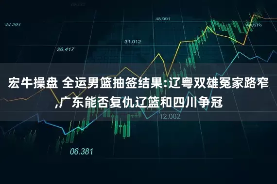 宏牛操盘 全运男篮抽签结果:辽粤双雄冤家路窄,广东能否复仇辽篮和四川争冠