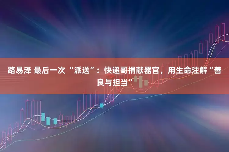 路易泽 最后一次 “派送”：快递哥捐献器官，用生命注解“善良与担当”