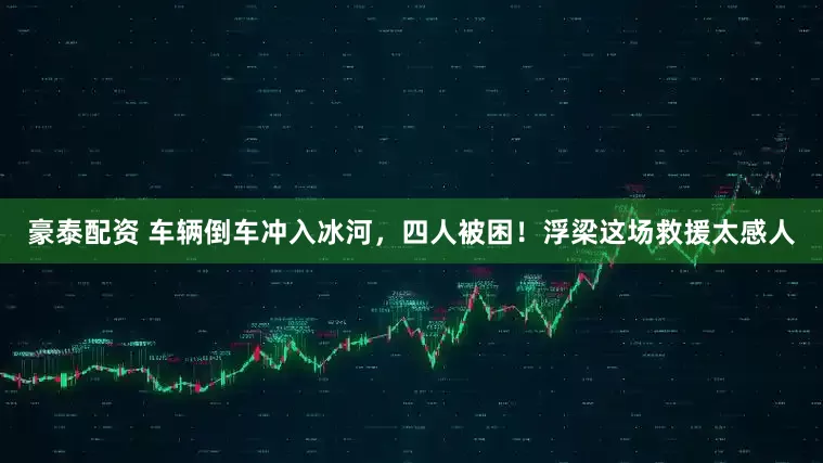 豪泰配资 车辆倒车冲入冰河，四人被困！浮梁这场救援太感人