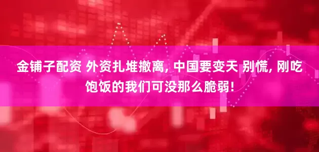 金铺子配资 外资扎堆撤离, 中国要变天 别慌, 刚吃饱饭的我们可没那么脆弱!