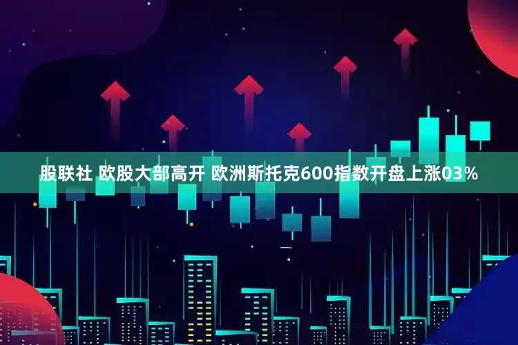股联社 欧股大部高开 欧洲斯托克600指数开盘上涨03%