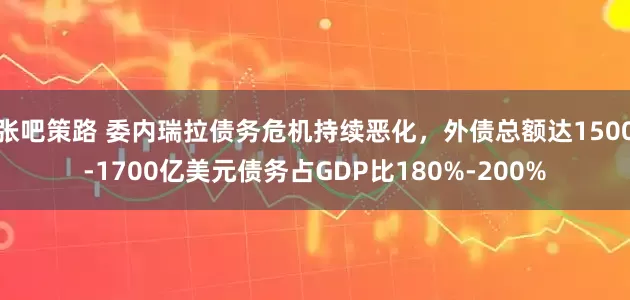 张吧策路 委内瑞拉债务危机持续恶化，外债总额达1500-1700亿美元债务占GDP比180%-200%