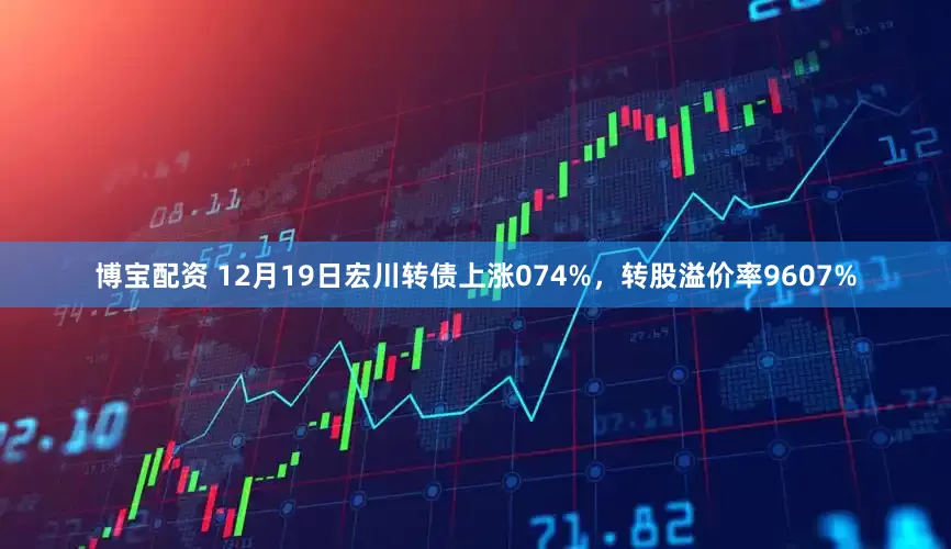 博宝配资 12月19日宏川转债上涨074%，转股溢价率9607%