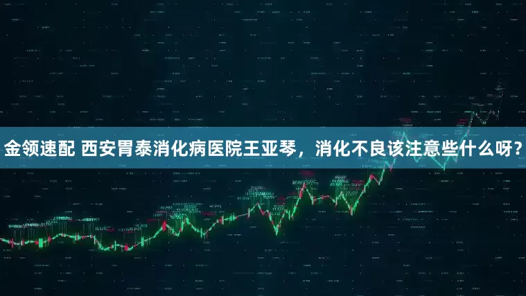 金领速配 西安胃泰消化病医院王亚琴，消化不良该注意些什么呀？