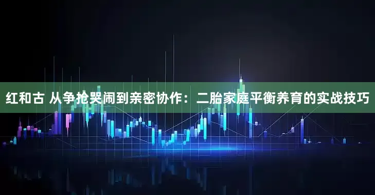 红和古 从争抢哭闹到亲密协作：二胎家庭平衡养育的实战技巧