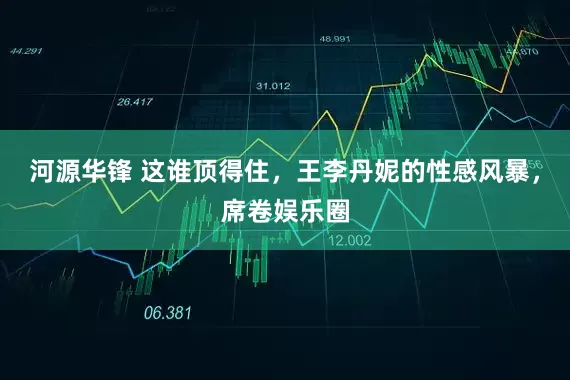 河源华锋 这谁顶得住，王李丹妮的性感风暴，席卷娱乐圈