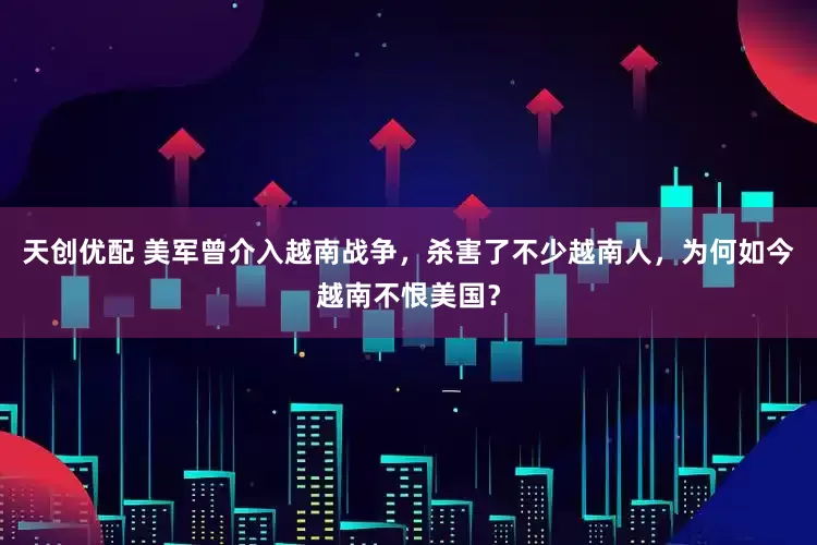 天创优配 美军曾介入越南战争，杀害了不少越南人，为何如今越南不恨美国？