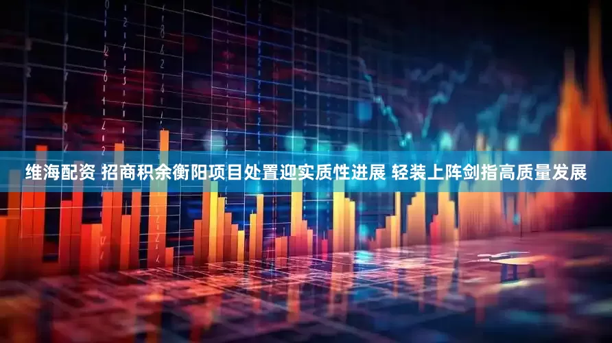 维海配资 招商积余衡阳项目处置迎实质性进展 轻装上阵剑指高质量发展