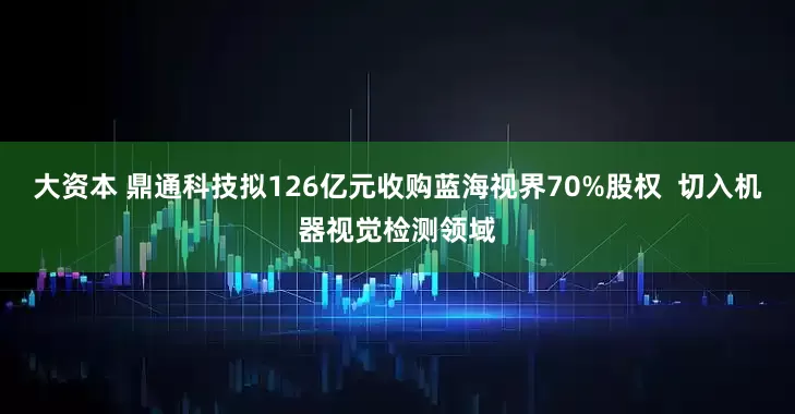 大资本 鼎通科技拟126亿元收购蓝海视界70%股权  切入机器视觉检测领域