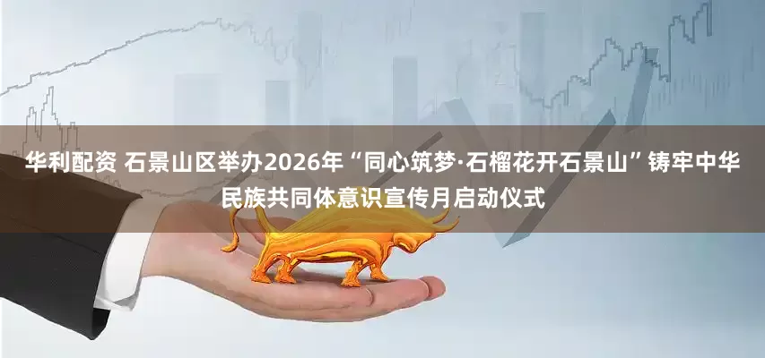 华利配资 石景山区举办2026年“同心筑梦·石榴花开石景山”铸牢中华民族共同体意识宣传月启动仪式